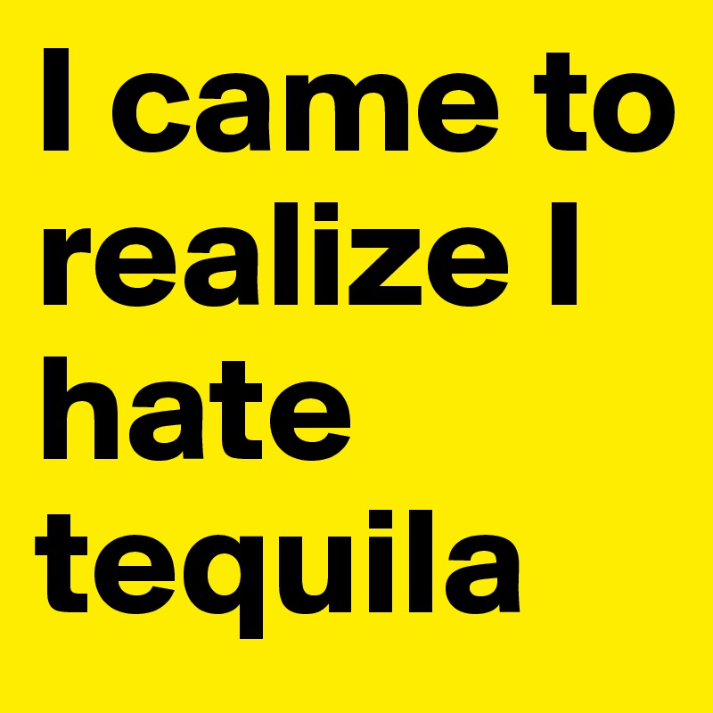I came to realize I hate tequila