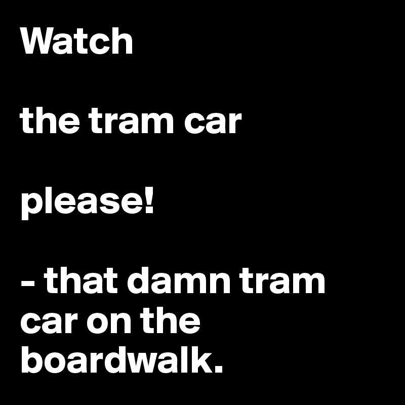 Watch

the tram car 

please!

- that damn tram car on the boardwalk. 