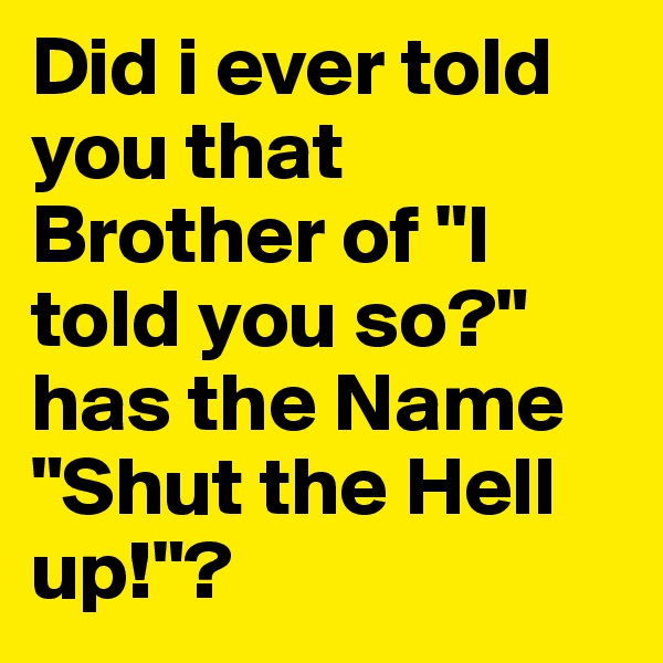 Did i ever told you that Brother of "I told you so?" has the Name "Shut the Hell up!"? 