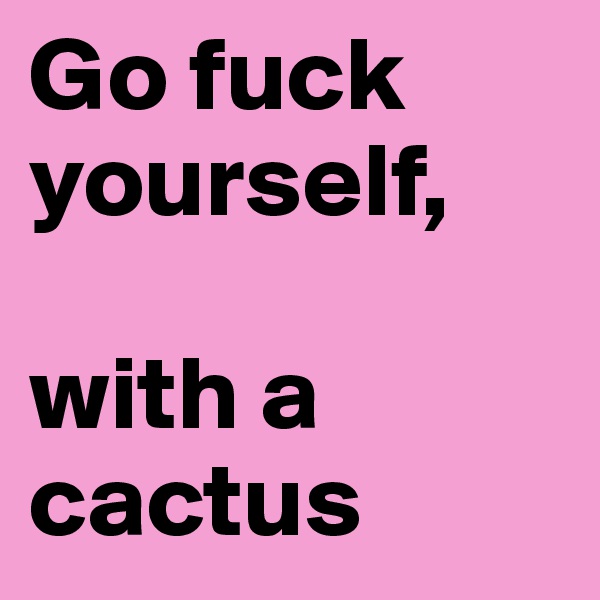 Go fuck yourself,

with a cactus