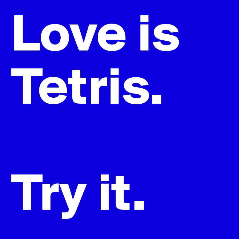Love is Tetris. 

Try it. 
