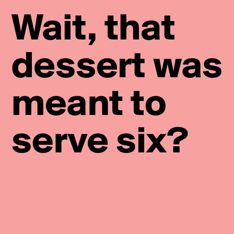 Wait, that dessert was meant to serve six?
