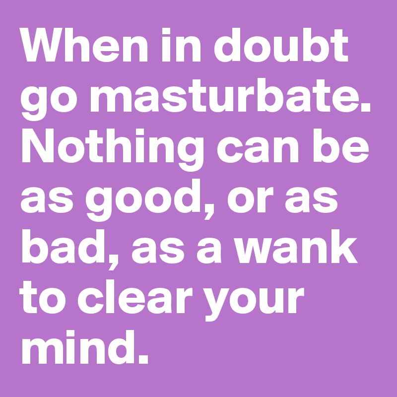 When in doubt go masturbate. Nothing can be as good, or as bad, as a wank to clear your mind.