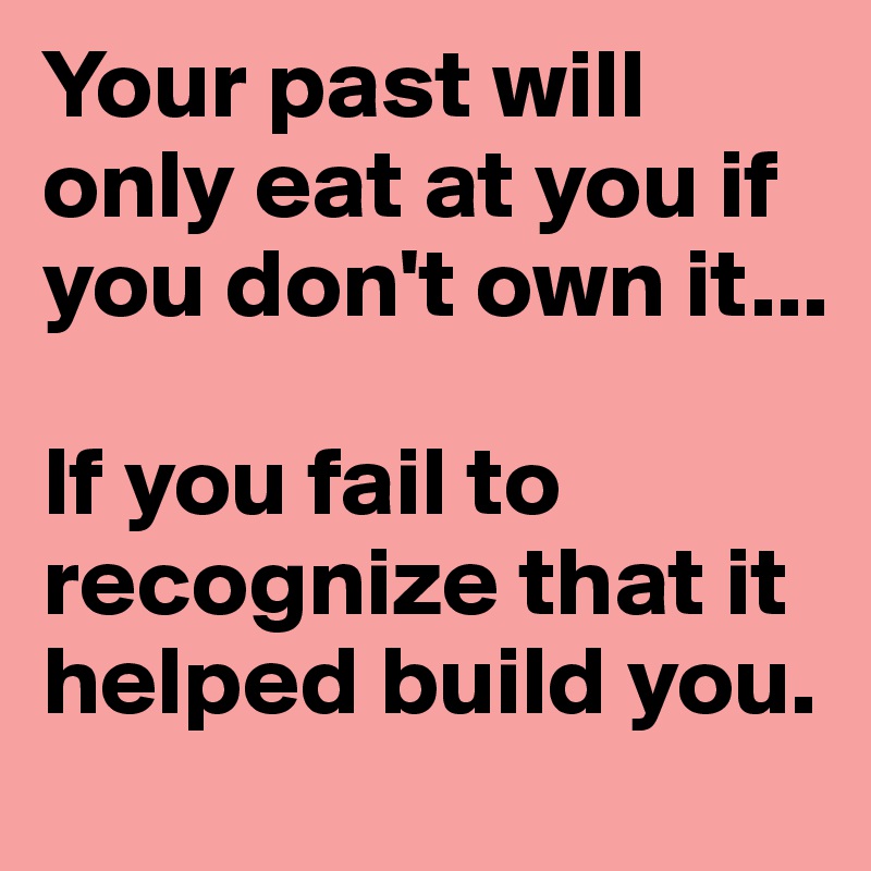 Your past will only eat at you if you don't own it...

If you fail to recognize that it helped build you.