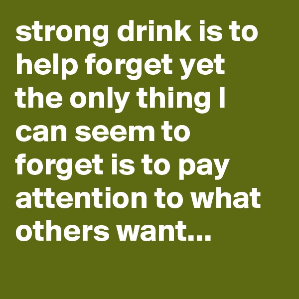 strong drink is to help forget yet the only thing I can seem to forget is to pay attention to what others want...

