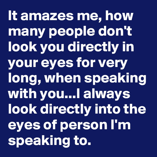 It amazes me, how many people don't look you directly in your eyes for very long, when speaking with you...I always look directly into the eyes of person I'm speaking to.