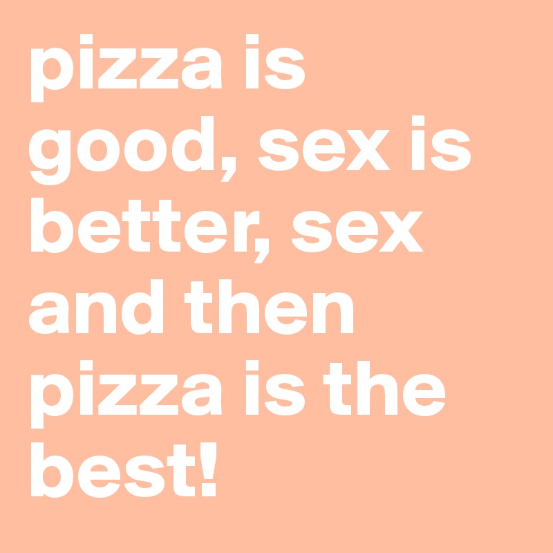 pizza is good, sex is better, sex and then pizza is the best! 