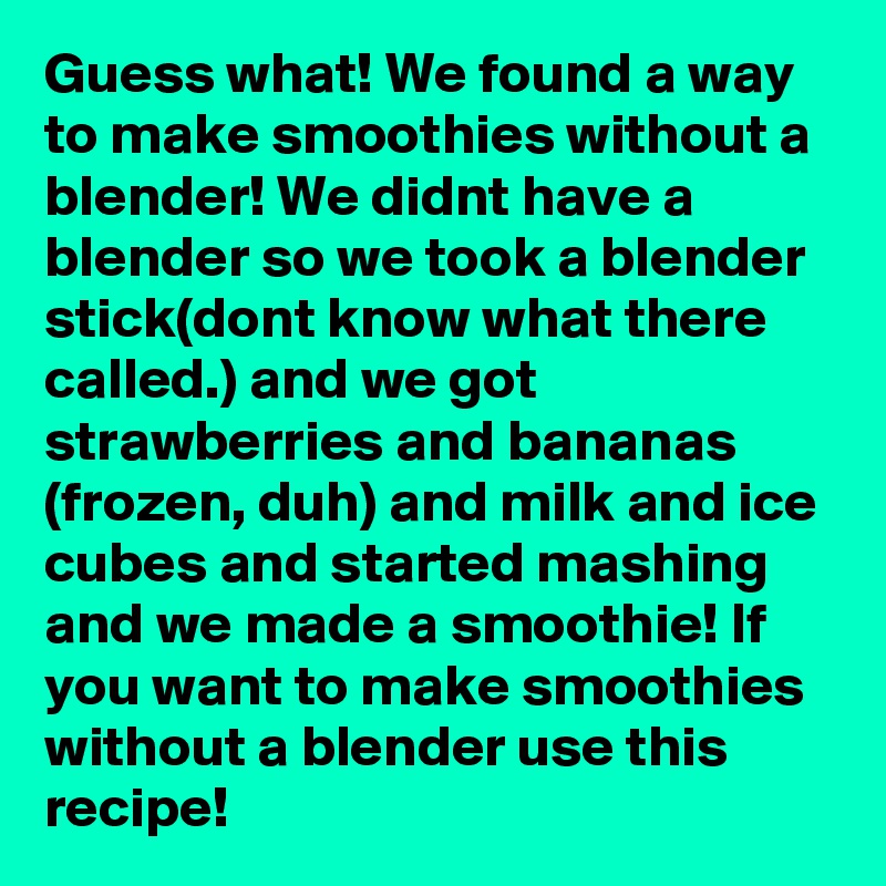 Guess what! We found a way to make smoothies without a blender! We didnt have a blender so we took a blender stick(dont know what there called.) and we got strawberries and bananas (frozen, duh) and milk and ice cubes and started mashing and we made a smoothie! If you want to make smoothies without a blender use this recipe!