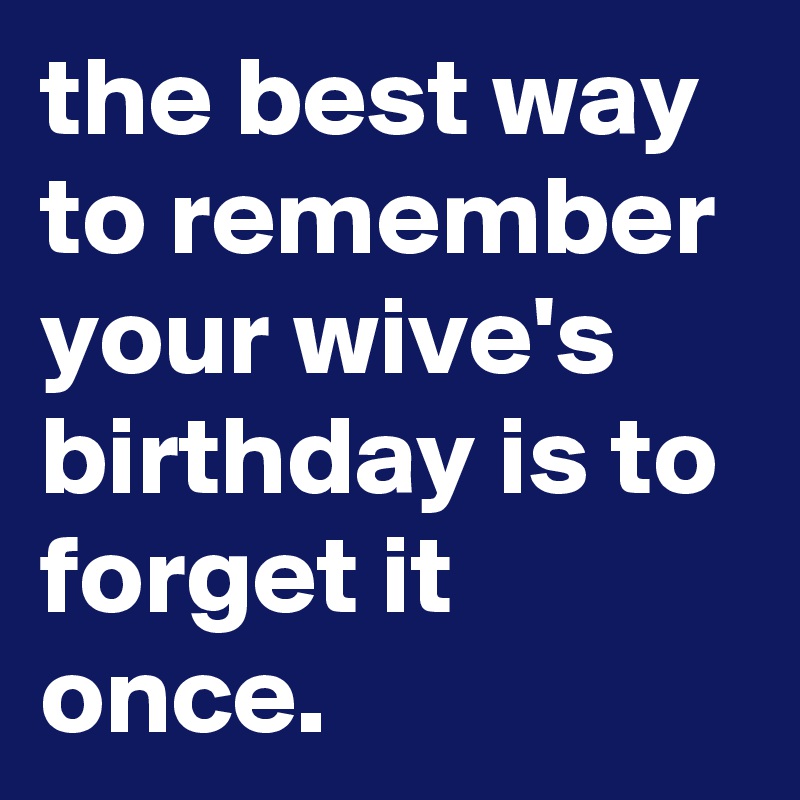 the best way to remember your wive's birthday is to forget it once.