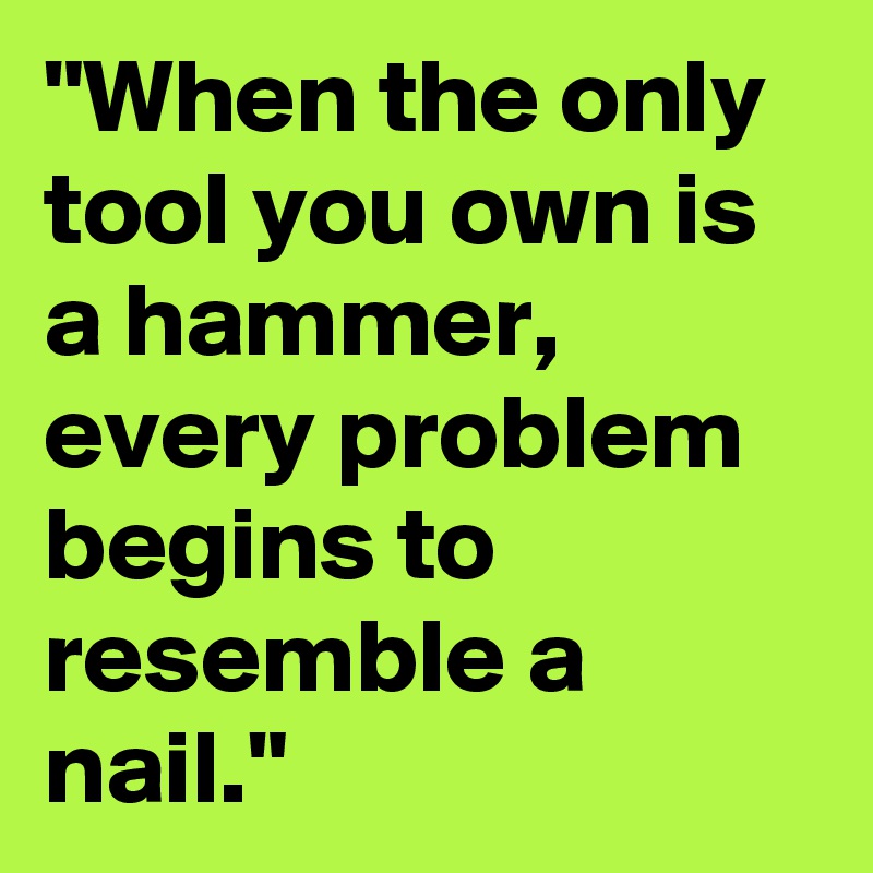 "When the only tool you own is a hammer, every problem begins to resemble a nail."