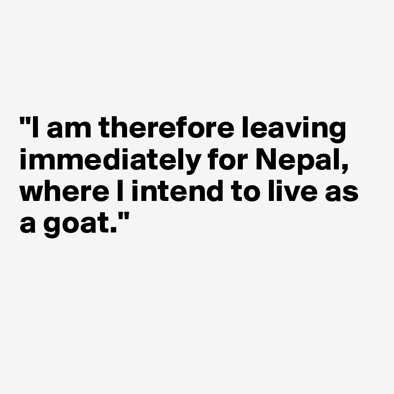 


"I am therefore leaving immediately for Nepal, where I intend to live as a goat."



