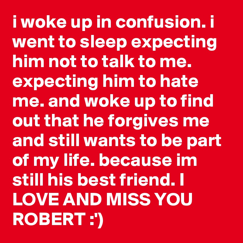 i woke up in confusion. i went to sleep expecting him not to talk to me. expecting him to hate me. and woke up to find out that he forgives me and still wants to be part of my life. because im still his best friend. I LOVE AND MISS YOU ROBERT :')
