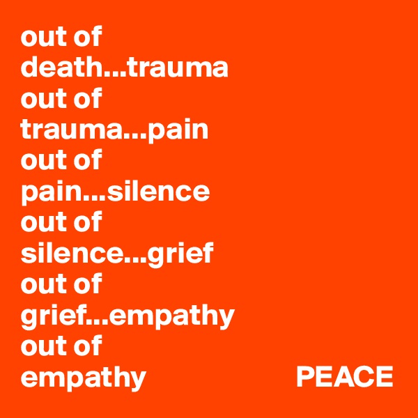 out of 
death...trauma
out of 
trauma...pain
out of 
pain...silence
out of
silence...grief
out of 
grief...empathy
out of 
empathy                        PEACE