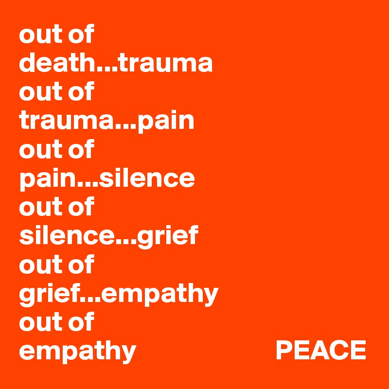 out of 
death...trauma
out of 
trauma...pain
out of 
pain...silence
out of
silence...grief
out of 
grief...empathy
out of 
empathy                        PEACE