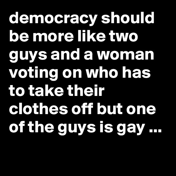 democracy should be more like two guys and a woman voting on who has to take their clothes off but one of the guys is gay ...

