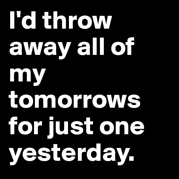 I'd throw away all of 
my tomorrows for just one yesterday. 