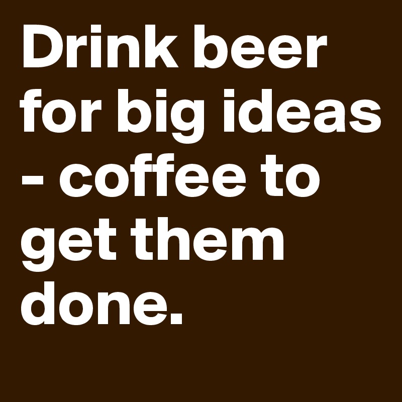 Drink beer for big ideas - coffee to get them done.
