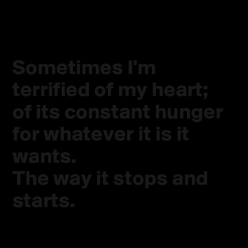 

Sometimes I'm terrified of my heart; of its constant hunger for whatever it is it wants.
The way it stops and starts.

