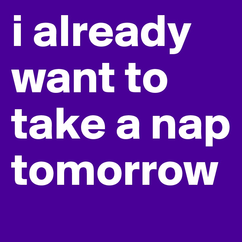 i already want to take a nap tomorrow 
