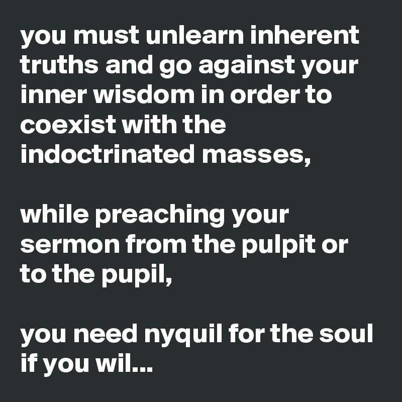 you must unlearn inherent truths and go against your inner wisdom in order to coexist with the indoctrinated masses,

while preaching your sermon from the pulpit or to the pupil,

you need nyquil for the soul if you wil...