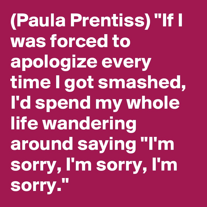 (Paula Prentiss) "If I was forced to apologize every time I got smashed, I'd spend my whole life wandering around saying "I'm sorry, I'm sorry, I'm sorry."