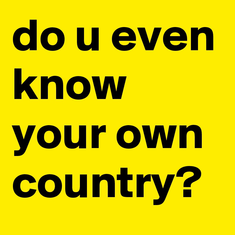do u even know your own country?