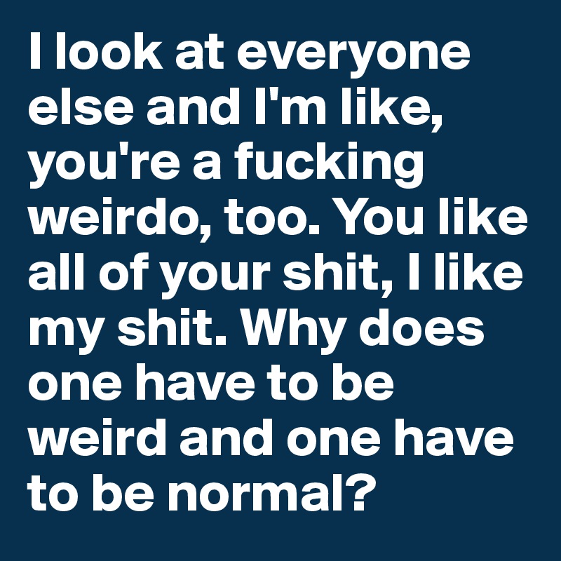 I look at everyone else and I'm like, you're a fucking weirdo, too. You like all of your shit, I like my shit. Why does one have to be weird and one have to be normal?