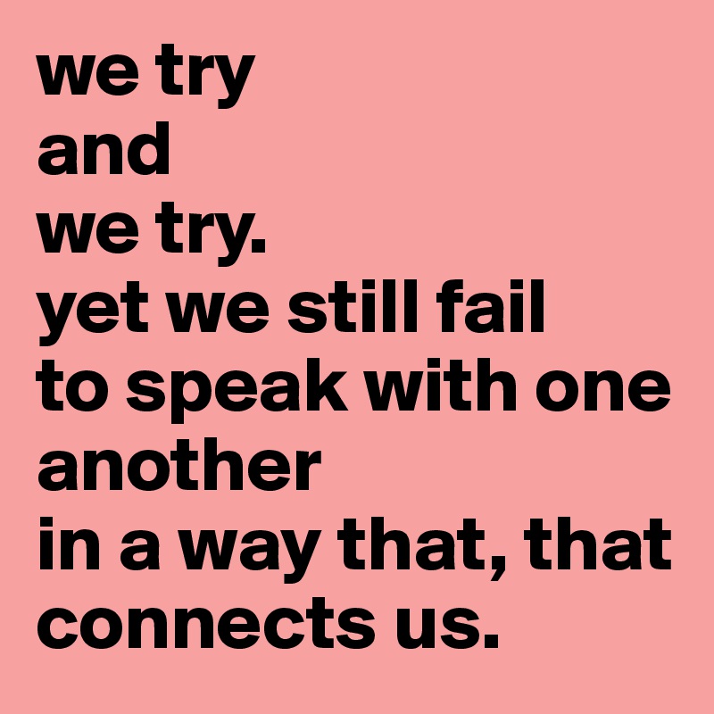 we try
and
we try. 
yet we still fail
to speak with one another
in a way that, that connects us. 