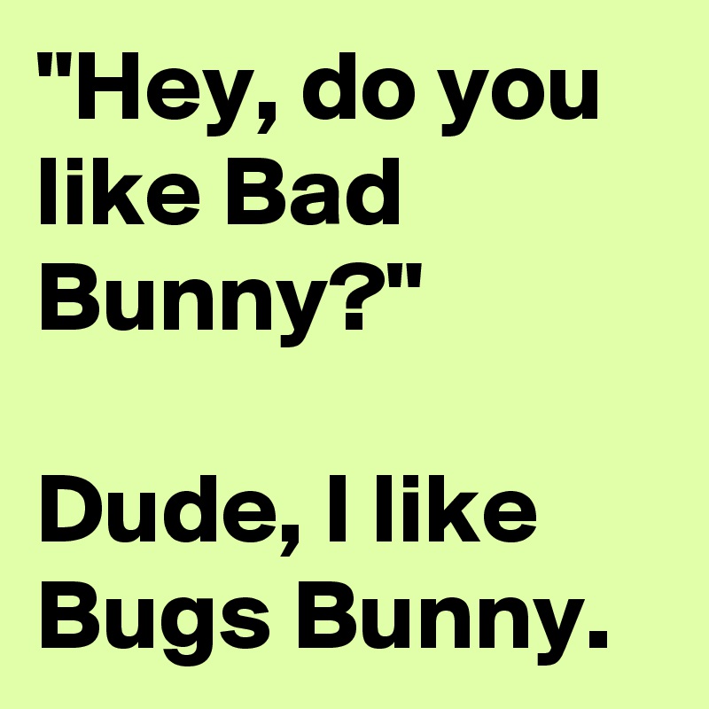 "Hey, do you like Bad Bunny?"

Dude, I like Bugs Bunny. 