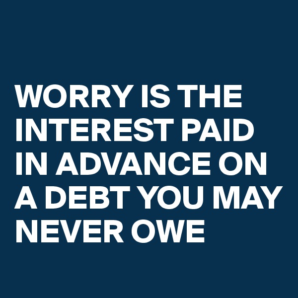 

WORRY IS THE INTEREST PAID IN ADVANCE ON A DEBT YOU MAY NEVER OWE 