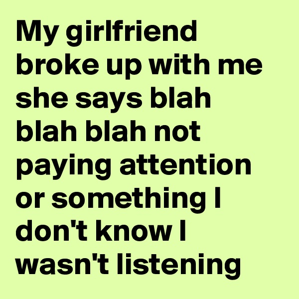 My girlfriend broke up with me she says blah blah blah not paying attention or something I don't know I wasn't listening