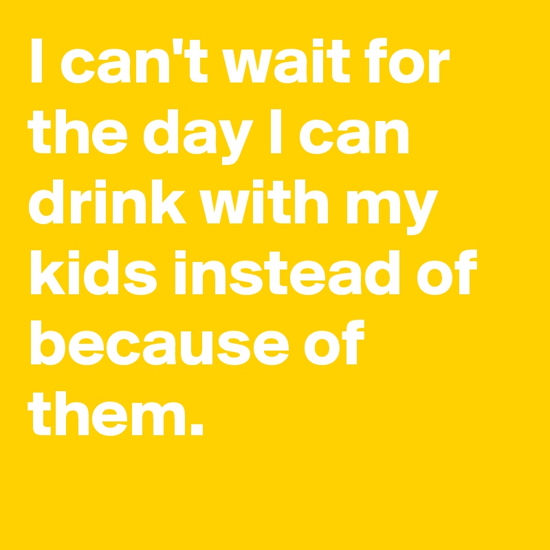 I can't wait for the day I can drink with my kids instead of because of them.
