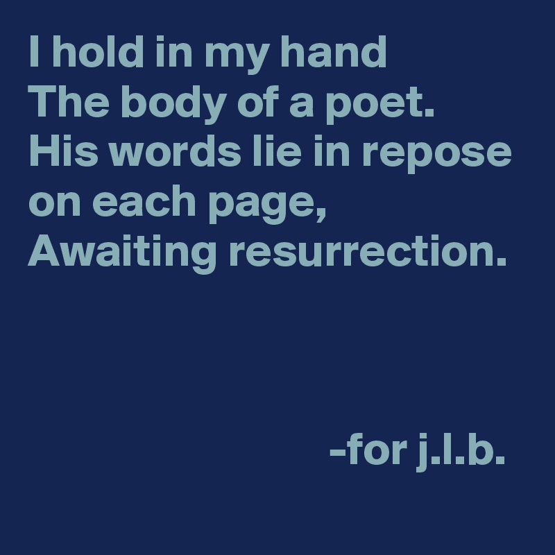 I hold in my hand
The body of a poet.
His words lie in repose on each page,
Awaiting resurrection.



                                -for j.l.b.