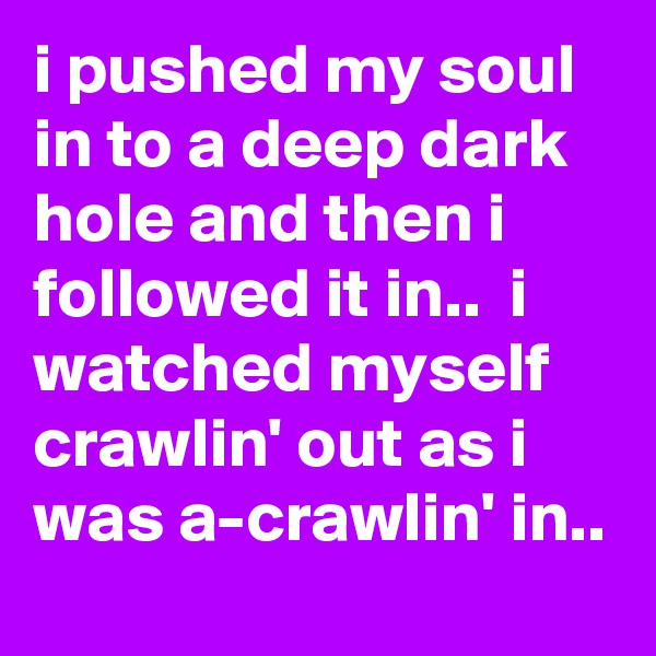 i pushed my soul in to a deep dark hole and then i followed it in..  i watched myself crawlin' out as i was a-crawlin' in..
