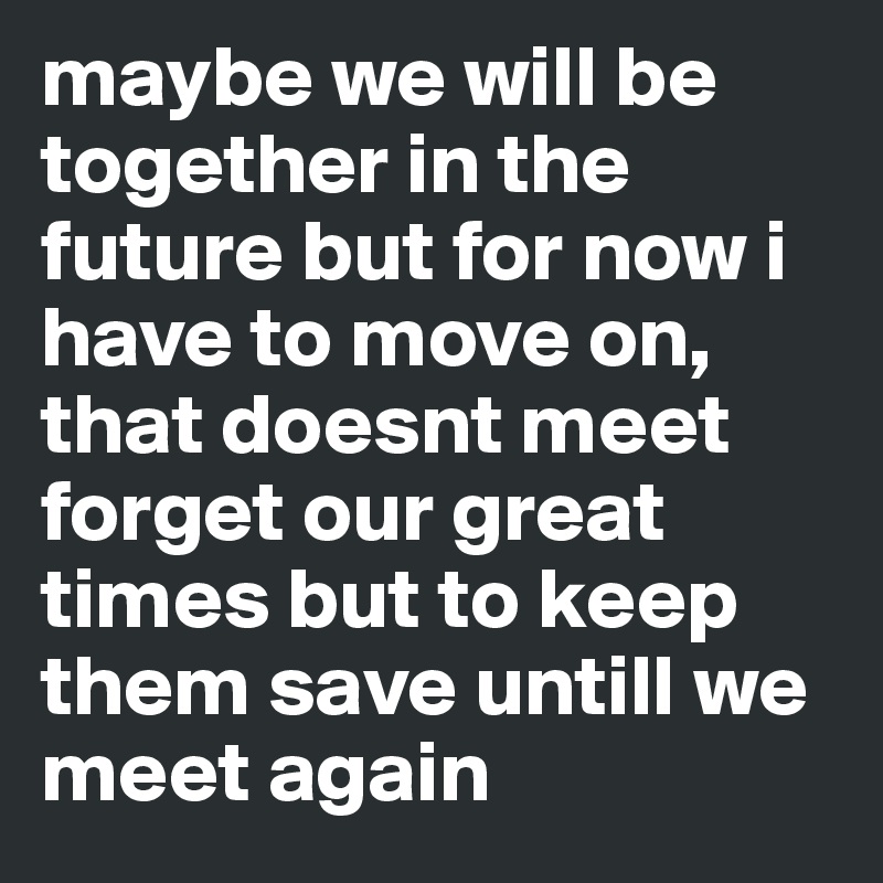 maybe we will be together in the future but for now i have to move on, that doesnt meet forget our great times but to keep them save untill we meet again