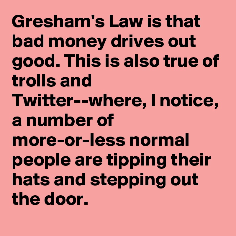 Gresham's Law is that bad money drives out good. This is also true of trolls and Twitter--where, I notice, a number of more-or-less normal people are tipping their hats and stepping out the door.