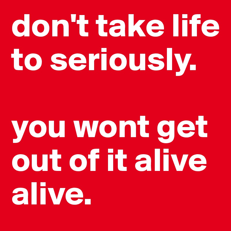 don't take life to seriously.

you wont get out of it alive alive.