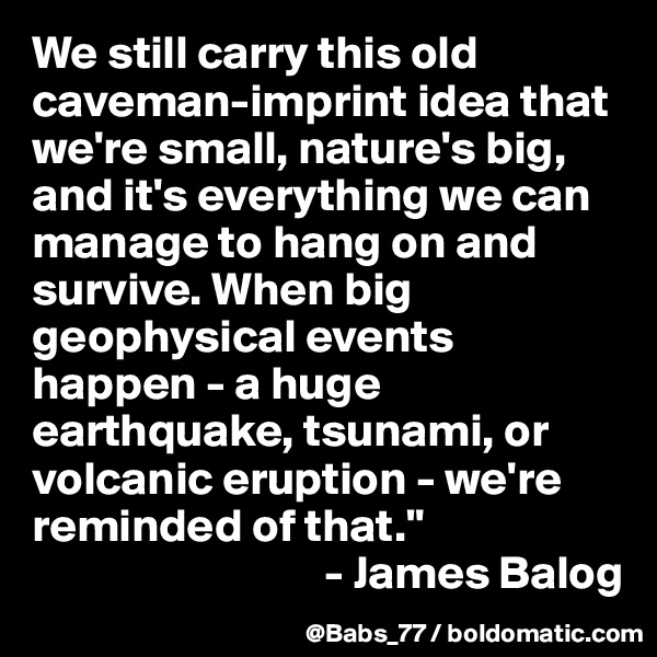 We still carry this old caveman-imprint idea that we're small, nature's big, and it's everything we can manage to hang on and survive. When big geophysical events happen - a huge earthquake, tsunami, or volcanic eruption - we're reminded of that."
                               - James Balog