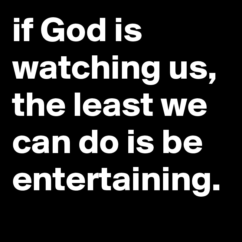 if God is watching us, the least we can do is be entertaining.