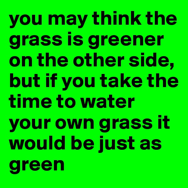 you may think the grass is greener on the other side, but if you take the time to water your own grass it would be just as green