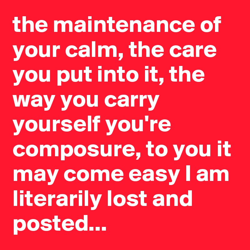 the maintenance of your calm, the care you put into it, the way you carry yourself you're composure, to you it may come easy I am literarily lost and posted...