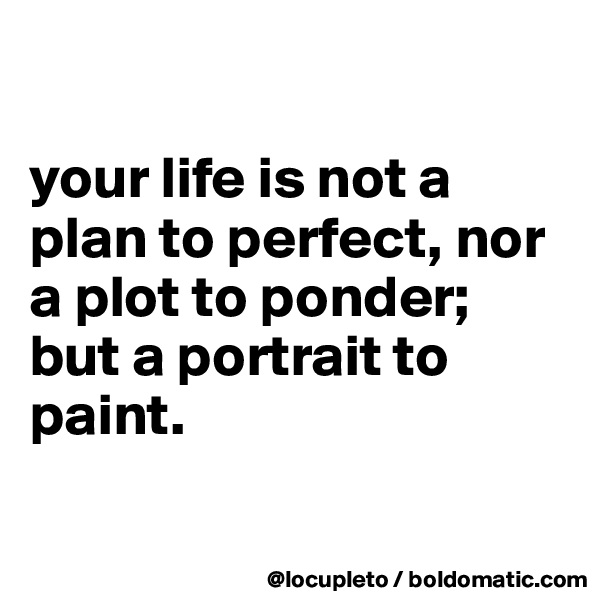 

your life is not a plan to perfect, nor 
a plot to ponder; 
but a portrait to paint. 

