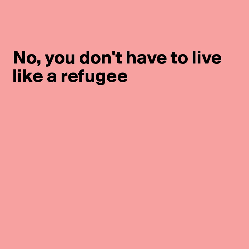 

No, you don't have to live 
like a refugee







