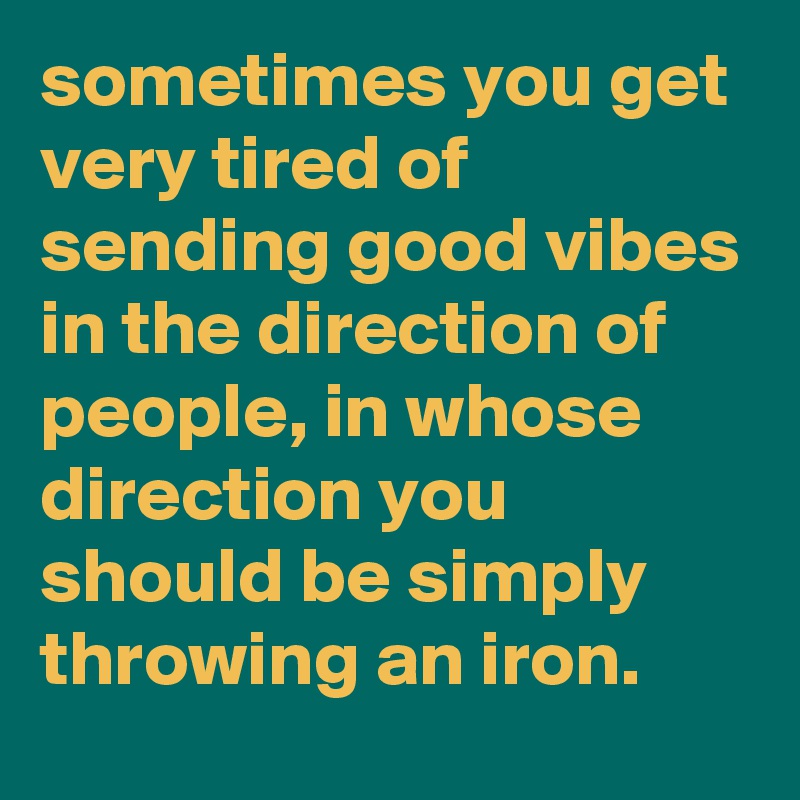 sometimes you get very tired of sending good vibes in the direction of people, in whose direction you should be simply throwing an iron.