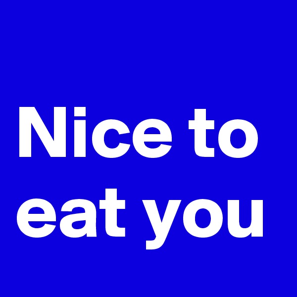 
Nice to eat you