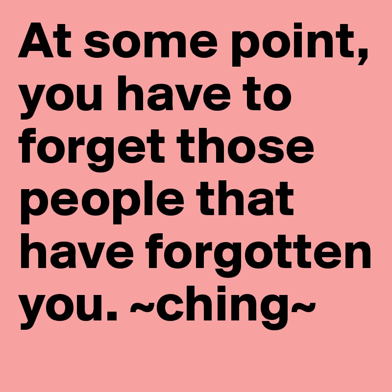 At some point, you have to forget those people that have forgotten you. ~ching~