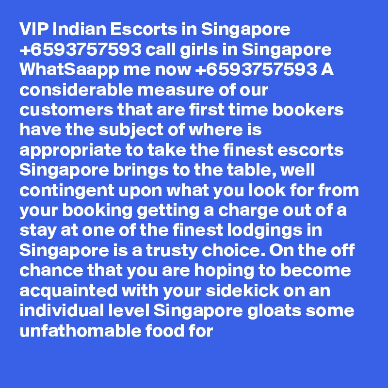 VIP Indian Escorts in Singapore +6593757593 call girls in Singapore WhatSaapp me now +6593757593 A considerable measure of our customers that are first time bookers have the subject of where is appropriate to take the finest escorts Singapore brings to the table, well contingent upon what you look for from your booking getting a charge out of a stay at one of the finest lodgings in Singapore is a trusty choice. On the off chance that you are hoping to become acquainted with your sidekick on an individual level Singapore gloats some unfathomable food for