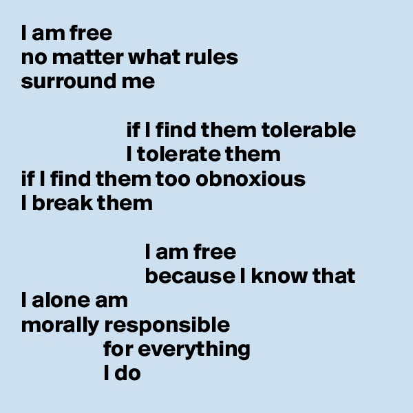 I am free
no matter what rules
surround me

                       if I find them tolerable
                       I tolerate them
if I find them too obnoxious
I break them

                           I am free
                           because I know that
I alone am
morally responsible
                  for everything
                  I do
