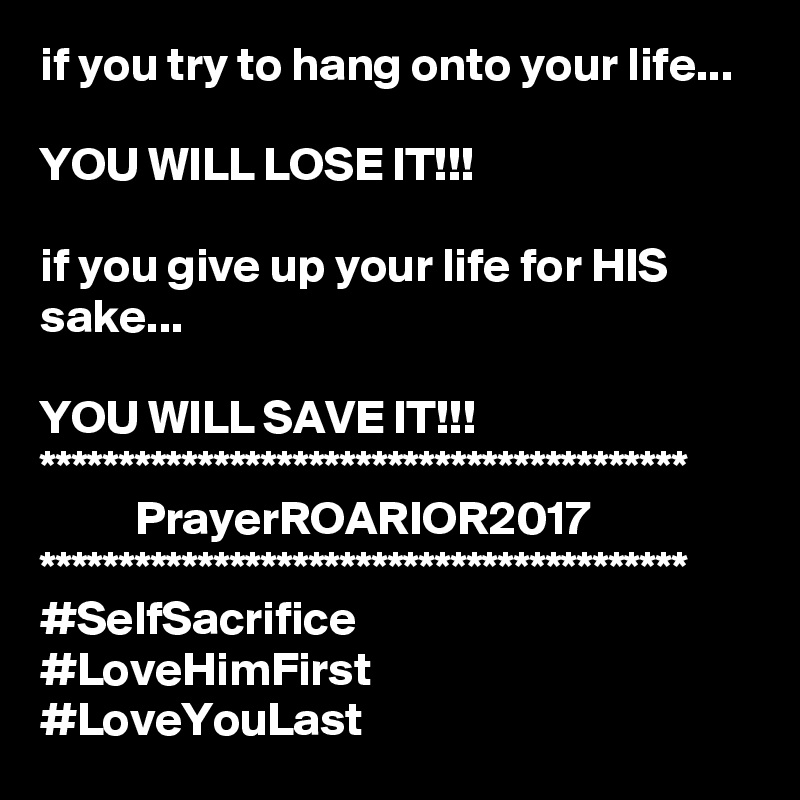 if you try to hang onto your life...

YOU WILL LOSE IT!!!

if you give up your life for HIS sake...

YOU WILL SAVE IT!!!
*****************************************
          PrayerROARIOR2017
*****************************************
#SelfSacrifice
#LoveHimFirst
#LoveYouLast