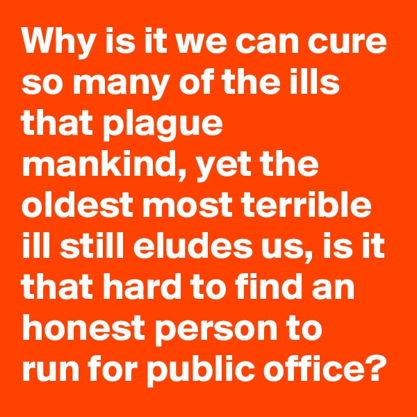Why is it we can cure so many of the ills that plague mankind, yet the oldest most terrible ill still eludes us, is it that hard to find an honest person to run for public office?